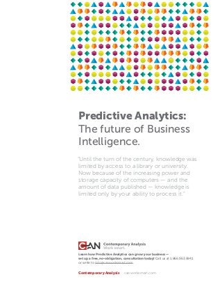 Predictive Analytics:
The future of Business
Intelligence.
Learn how Predictive Analytics can grow your business —
set up a free, no-obligation, consultation today! Call us at 1.866.963.6941
or write to info@canworksmart.com.
Contemporary Analysis	 canworksmart.com
“Until the turn of the century, knowledge was
limited by access to a library or university.
Now because of the increasing power and
storage capacity of computers — and the
amount of data published — knowledge is
limited only by your ability to process it.”
 