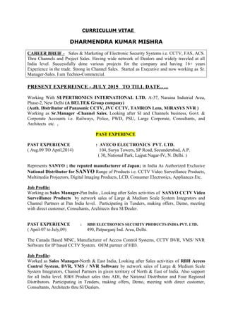 CURRICULUM VITAE
DHARMENDRA KUMAR MISHRA
CAREER BREIF - Sales & Marketing of Electronic Security Systems i.e. CCTV, FAS, ACS.
Thru Channels and Project Sales. Having wide network of Dealers and widely traveled at all
India level. Successfully done various projects for the company and having 16+ years
Experience in the trade. Strong in Channel Sales. Started as Executive and now working as Sr.
Manager-Sales. I am Techno-Commercial.
PRESENT EXPEREINCE - JULY 2015 TO TILL DATE…..
Working With SUPERTRONICS INTERNATIONAL LTD. A-37, Naraina Indutrial Area,
Phase-2, New Delhi (A BELTEK Group company)
(Auth. Distributor of Panasonic CCTV, JVC CCTV, TAMRON Lens, MIRASYS NVR )
Working as Sr.Manager -Channel Sales. Looking after SI and Channels business, Govt. &
Corporate Accounts i.e. Railways, Police, PWD, PSU, Large Corporate, Consultants, and
Architects etc. ,
PAST EXPERINCE
PAST EXPERIENCE : AVECO ELECTRONICS PVT. LTD.
( Aug.09 TO April,2014) 104, Surya Towers, SP Road, Secunderabad, A.P.
( 30, National Park, Lajpat Nagar-IV, N. Delhi. )
Represents SANYO ; the reputed manufacturer of Japan; in India As Authorized Exclusive
National Distributor for SANYO Range of Products i.e. CCTV Video Surveillance Products,
Multimedia Projectors, Digital Imaging Products, LCD, Consumer Electronics, Appliances Etc.
Job Profile:
Working as Sales Manager-Pan India , Looking after Sales activities of SANYO CCTV Video
Surveillance Products by network sales of Large & Medium Scale System Integrators and
Channel Partners at Pan India level. Participating in Tenders, making offers, Demo, meeting
with direct customer, Consultants, Architects thru SI/Dealer.
PAST EXPERIENCE : RBH ELECTRONICS SECURITY PRODUCTS INDIA PVT. LTD.
( April-07 to July,09) 490, Patparganj Ind. Area, Delhi.
The Canada Based MNC, Manufacturer of Access Control Systems, CCTV DVR, VMS/ NVR
Software for IP based CCTV System. OEM partner of HID.
Job Profile:
Worked as Sales Manager-North & East India, Looking after Sales activities of RBH Access
Control System, DVR, VMS / NVR Software by network sales of Large & Medium Scale
System Integrators, Channel Partners in given territory of North & East of India. Also support
for all India level. RBH Product sales thru ADI, the National Distributor and Four Regional
Distributors. Participating in Tenders, making offers, Demo, meeting with direct customer,
Consultants, Architects thru SI/Dealers.
 