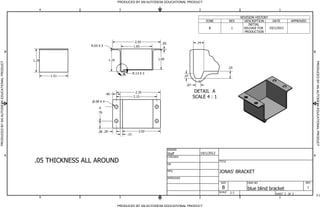 DETAIL A
SCALE 4 : 1
A
PRODUCED BY AN AUTODESK EDUCATIONAL PRODUCT
PRODUCED BY AN AUTODESK EDUCATIONAL PRODUCTPRODUCEDBYANAUTODESKEDUCATIONALPRODUCT
PRODUCEDBYANAUTODESKEDUCATIONALPRODUCT
1
1
2
2
3
3
4
4
A A
B B
SHEET 1 OF 1
DRAWN
CHECKED
QA
MFG
APPROVED
Staff 10/1/2012
DWG NO
blue blind bracket
TITLE
JONAS' BRACKET
SIZE
B
SCALE
REV
1
1.24
1.51
1.19
.40
.09 X 4
.76
.20
.13
R.13 X 3
.10
.07
.14
.07
1.09
R.03 X 3
REVISION HISTORY
ZONE REV DESCRIPTION DATE APPROVED
B 1
INITIAL
RELEASE FOR
PRODUCTION
10/1/2012
.05 THICKNESS ALL AROUND
1.65
2.55 .05
2:1
1:1
.38
2.15
2.02
2.35
 