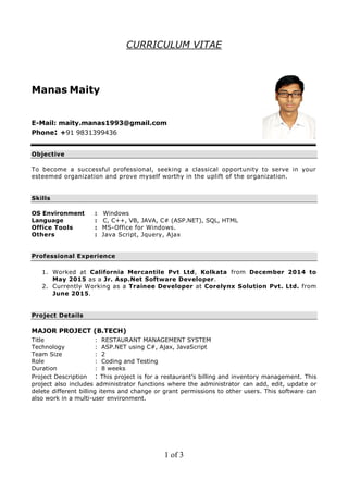 CURRICULUM VITAE
Manas Maity
E-Mail: maity.manas1993@gmail.com
Phone: +91 9831399436
Objective
To become a successful professional, seeking a classical opportunity to serve in your
esteemed organization and prove myself worthy in the uplift of the organization.
Skills
OS Environment : Windows
Language : C, C++, VB, JAVA, C# (ASP.NET), SQL, HTML
Office Tools : MS-Office for Windows.
Others : Java Script, Jquery, Ajax
Professional Experience
1. Worked at California Mercantile Pvt Ltd, Kolkata from December 2014 to
May 2015 as a Jr. Asp.Net Software Developer.
2. Currently Working as a Trainee Developer at Corelynx Solution Pvt. Ltd. from
June 2015.
Project Details
MAJOR PROJECT (B.TECH)
Title : RESTAURANT MANAGEMENT SYSTEM
Technology : ASP.NET using C#, Ajax, JavaScript
Team Size : 2
Role : Coding and Testing
Duration : 8 weeks
Project Description : This project is for a restaurant’s billing and inventory management. This
project also includes administrator functions where the administrator can add, edit, update or
delete different billing items and change or grant permissions to other users. This software can
also work in a multi-user environment.
1 of 3
 