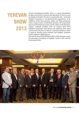 APRIL 2013 AJA INTERNATIONAL MAGAZINE 3
YEREVAN
SHOW
2013
Yerevan International Jewellery Show, is a grand international
jewellery show held in Armenia, that takes place in Yerevan every
last Sonday of October. The show is promoted by AJA – Armenian
Jewellers’ Association, a non-governmental organization. At an
exhibition jewels from precious metals and batch production
stones, unique jewelry of individual execution will be presented,
precious and semiprecious stones, pearls, amber, corals, bijouterie,
watches, craftwork jewellery tools etc. Yerevan Show 2012
exhibition participates both buyers and exhibitors from many
counties and it becomes an effective cooperation platform, which
is aimed to develop jewelry business and integrate Armenian
jewelry industry in global process.
This year the show will be held from 28th to 30th of October, under
the patronage of President of Republic Armenia (RA) and the
Government of RA.
 