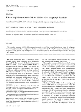 Gene, 161 (1995) 293-294
0 1995 Elsevier Science B.V. All rights reserved. 0378-l 119.19S/$O9.50
GENE 08994
Brief Notes
RNA 4 sequences from cucumber mosaic virus subgroups I and II*
(Recombinant DNA; cDNA; CMV; molecular cloning; nucleotide sequence; coat protein; classification)
Beau J. Anderson, Patricia M. Boyce ** and Christopher L. Blanchard **
School qfScience und Technology. and Centre fbr Conservation Farming. Charles Sturt Uniwrsit!.. Wugga Wugga. NSW3678. iiustrtrlitr
Received by J.L. Slightom: 13 January 1995; Accepted: 1 February 1995: Received at publishers: 13 April 1995
293
SUMMARY
The complete sequences of RNA 4 from cucumber mosaic virus (CMV) strains Ny (subgroup I) and Sn (subgroup
II) have been determined and compared to all other known complete CMV RNA 4 sequences. The identification of a
unique EcoRI site, present only in subgroup-II RNA 4 sequences, provides the basis for a simple method of classifying
CMV isolates.
Cucumber mosaic virus (CMV) is a tripartite single-
stranded positive sense RNA plant virus (Peden and
Symons, 1973). The genome is divided into three species,
RNAs 1,2 and 3. A fourth subgenomic RNA, RNA 4, is
generated from the 3’-half of RNA 3 and encodes the
viral coat protein (CP) (Schwinghamer and Symons,
1975; Davies and Symons, 1988). A very large number of
different strains of CMV have been isolated and divided
into two subgroups (I and II) on the basis of a range of
different criteria including serological typing, symptomo-
logical and host range data, peptide mapping of the CP
and nucleic acid hybridisation (see Palukaitis et al., 1992;
Wahyuni et al., 1992). This division of CMV isolates into
two subgroups is also reflected in the nt sequence varia-
Corrrspondencr to: Dr. B.J. Anderson, School of Science and
Technology, Charles Sturt University, P.O. Box 588, Wagga Wagga,
NSW 2678, Australia. Tel. (61-69) 332-739; Fax (61-69) 332-737:
e-mail: banderso@zac.riv.csu.edu.au
*On request, the authors will supply detailed experimental evidence for
the conclusions reached in this Brief Note.
** Current address: CSIRO Division of Plant Industry, GPO Box 1600.
ACT 2601, Australia. Tel. (61-69) 246-5376.
Abbreviations: aa. amino acid(s); bp. base pair(s); CP, coat protein:
CMV. cucumber mosaic virus; kb, kilobase or 1000 bp; ORF, open
reading frame; nt, nucleotide(s): PCR, polymerase chain reaction; UTR.
untranslated region(s).
SSDI 037% I I 19( 95)00276-6
tion that exists between isolates that have been cloned
and sequenced (see Palukaitis et al., 1992).
The complete sequence of RNA 4 of two CMV strains,
Ny (subgroup I) and Sn (subgroup II) was determined
(Fig. 1) and compared against all other other complete
CMV RNA 4 sequences present in the database (from
strains Kin. Q, Trk7, Sn, WL (subgroup II), Japanese Y,
Y, L, Fny, Ny, C, M, 0, Korean, NT9 and As (subgroup
I); data not shown). The lengths of RNA 4 from Ny-CMV
and Sn-CMV are 1033 and 1041 nt, respectively. The CP
ORF is 657 nt (218 aa) in all CMV strains and encodes
a protein of 24 141 and 24 173 Da in Ny-CMV and
Sn-CMV, respectively.
The length of the 5’ UTR is 69977 nt in subgroup-l
strains and 53363 nt in subgroup-II strains, and is the
most variable region of RNA 4 both between and within
the subgroups. The 3’ UTR is 300&304 nt in subgroup-I
strains and 321-327 nt in subgroup-11 strains, and shows
a considerable degree of variation between the subgroups,
but is reasonably conserved within the subgroups. The
nt sequence of the CP ORF is the most highly conserved
region of the molecule, but again demonstrates subgroup
specific variation. The overall nt sequence identity
between the subgroups is 74.9% (comparing consensus
sequences), and that within the subgroups is 93.6% for
 