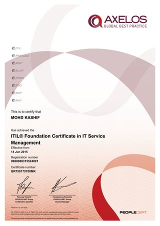 This is to certify that
Printed on 15 June 2015
Has achieved the
Effective from
14 Jun 2015
Registration number
Certificate number
GR750175700MK
MOHD KASHIF
9980088315524891
Constantinos Kesentes
PEOPLECERT Group
General Manager
Panorea Theleriti
PEOPLECERT Group
Certification Qualifier
ITIL® Foundation Certificate in IT Service
Management
ITIL, PRINCE2, MSP, M_o_R, P3M3, P3O, MoP and MoV are registered trade marks of AXELOS Limited.
AXELOS, the AXELOS logo and the AXELOS swirl logo are trade marks of AXELOS Limited.
The terms governing the issue of this certificate and its validity can be confirmed via www.peoplecert.org.
 