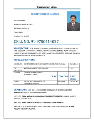 Curriculum vitae.
POULTRY BREEDER MANAGER.
V.NAGENDIRAN,
44/88 NEELA NORTHSTREET,
NAGAPATTINAMPOST,
TAMIL NADU,
S. INDIA. PIN. 611001.
CELL NO. 91-9750414027
MY OBJECTIVE: TO ACHIVEMY GOALS ANDTARGETS WHICH HAS ASSIGNEDTO ME IN
TIME ANDIN AN APPROPRIATEMANNER,SOTHAT I CAN PROVEMYSELF ASAN EFFICIENT
LEADER TO MY HIGHER MANAGERS. MY AIMIS ALWAYS JOBORRIENTED, LEARNING,TRAINING,
IMPLIMENTING,AND ACHIVINGTHE RESULTS.
MY QUALIFICATIONS:
SCHOOLING BISHOPHEBER HIGHER SECONDARYSCHOOLTRICHIRAPALLI. OLD S.S.L.C.
PRE
UNIVERSITY
NATIONALCOLLEGE TRICHIRAPALLI. P.U.C.
DEEGREE KADIRMOHIDEEN COLLEGE.
ADIRAMPATTINAM,
B.S.C ZOOLOGY FIRST
CLASS.
D.M.L.T. DR. KARTHIKEYEN COLLEGE OF
PHARMACY.CHENNAI.
DIPLOMA CERTIFICATE.
EXPERIENCE: 1987- 1994. PRODUCTIONSUPERVISOR IN DEEJAY HATCHARIES
BANGALORE, BROILER BREEDER PARENTFARM.
1995-1999. FARM MANAGERIN REGAL POULTRY FARM COIMBATORE, COLOUR BROILER
PARENTSANDHATCHERY.
2000-2005. FARM MANAGERIN SUN STAR BREEDING FARM.POLLACHI.
2005- UNTIL NOWWORKINGAS A BROILER BREEDER PARENTBIRDSINCHARGE IN NAIF
POULTRY COMPANY.KUWAIT.
 