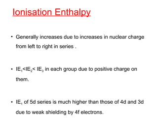 Ionisation Enthalpy
• Generally increases due to increases in nuclear charge
from left to right in series .
• IE1<IE2< IE3 in each group due to positive charge on
them.
• IE1 of 5d series is much higher than those of 4d and 3d
due to weak shielding by 4f electrons.
 