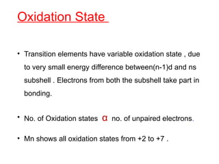 Oxidation State
• Transition elements have variable oxidation state , due
to very small energy difference between(n-1)d and ns
subshell . Electrons from both the subshell take part in
bonding.
• No. of Oxidation states α no. of unpaired electrons.
• Mn shows all oxidation states from +2 to +7 .
 