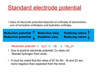 Standard electrode potential
• Value of electrode potential depends on enthalpy of atomisation ,
sum of ionisation enthalpies and hydration enthalpy.
Reduction potential α ΔaH α I.E α 1/ΔhydH
• Due to positive electrode potential, Cu does not
liberate hydrogen from acids .
• It must be noted that the value of E0
for Mn , Ni and Zn are
more negative than expected from the trend.
 