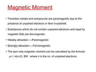 Magnetic Moment
• Transition metals and compounds are paramagnetic due to the
presence of unpaired electrons in their d-subshell.
• Substances which do not contain unpaired electrons and repel by
magnetic field are dia-magnetic.
• Weakly attracted-----Paramagnetic
• Strongly attracted-----Ferromagnetic
• The spin only magnetic moment can be calculated by the formula
µ=√ n(n+2) BM where n is the no .of unpaired electrons.
 