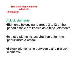 The transition elements
(d-block)
Introduction
d-block elements:
•Elements belonging to group 3 to12 of the
periodic table are known as d-block elements.
•In these elements last electron enter into
penultimate d-orbital.
•d-block elements lie between s and p-block
elements.
 
