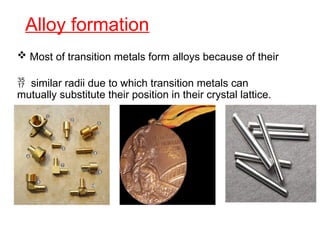Alloy formation
 Most of transition metals form alloys because of their
 similar radii due to which transition metals can
mutually substitute their position in their crystal lattice.
 