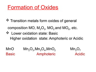 Formation of Oxides
 Transition metals form oxides of general
composition MO, M2O3, MO2 and MO6, etc.
 Lower oxidation state: Basic
Higher oxidation state: Amphoteric or Acidic
MnO Mn2O3,Mn3O4,MnO2 Mn2O7
Basic Amphoteric Acidic
 