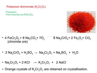 Potassium dichromate (K2Cr2O7)
Preparation:
From Chromite ore (FeCr2O4)
• 4 FeCr2O4 + 8 Na2
CO3
+ 7O2
8 Na2
CrO4
+ 2 Fe2
O3
+ CO2
(chromite ore)
• 2 Na2
CrO4
+ H2
SO4
→ Na2
Cr2
O7
+ Na2
SO4
+ H2
O
• Na2Cr2O7 + 2 KCI → K2Cr2O7 + 2 NaCl
• Orange crystals of K2
Cr2
O7
are obtained on crystallisation.
 