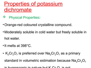 Properties of potassium
dichromate
 Physical Properties:
•Orange-red coloured crystalline compound.
•Moderately soluble in cold water but freely soluble in
hot water.
•It melts at 398°C.
• K2Cr2O7 is preferred over Na2Cr2O7 as a primary
standard in volumetric estimation because Na2Cr2O7
 
