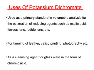 Uses Of Potassium Dichromate
• Used as a primary standard in volumetric analysis for
the estimation of reducing agents such as oxalic acid,
ferrous ions, iodide ions, etc.
• For tanning of leather, calico printing, photography etc.
• As a cleansing agent for glass ware in the form of
chromic acid.
 