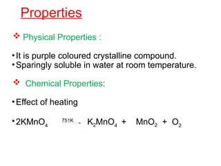 Properties
 Physical Properties :
•It is purple coloured crystalline compound.
•Sparingly soluble in water at room temperature.
 Chemical Properties:
•Effect of heating
•2KMnO4
751K
K2MnO4
+ MnO2 + O2
 
