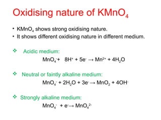 Oxidising nature of KMnO4
• KMnO4 shows strong oxidising nature.
• It shows different oxidising nature in different medium.
 Acidic medium:
MnO4
-
+ 8H+
+ 5e-
→ Mn2+
+ 4H2O
 Neutral or faintly alkaline medium:
MnO4
-
+ 2H2O + 3e-
→ MnO2 + 4OH-
 Strongly alkaline medium:
MnO4
-
+ e-
→ MnO4
2-
 