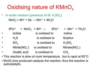 Oxidising nature of KMnO4
• In acidic medium (presence of dil. H2SO4) :
MnO4
-
+ 8H+
+ 5e-
→ Mn2+
+ 4H2O
5Fe2+
+ MnO4
-
+ 8H+
→ 5Fe3+
+ Mn2+
+ 7H2O
• Iodide is oxidised to Iodine
• H2S is oxidised to Sulphur
• SO2 is oxidised to H2SO4
• Nitrite(NO2
-
) is oxidised to Nitrate(NO3
-
)
• Oxallic acid is oxidised to CO2
• This reaction is slow at room temperature, but is rapid at 60°C.
• Mn(II) ions produced catalyse the reaction; thus the reaction is
autocatalytic.
 
