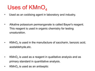 Uses of KMnO4
• Used as an oxidising agent in laboratory and industry.
• Alkaline potassium permanganate is called Bayer's reagent.
This reagent is used in organic chemistry for testing
unsaturation.
• KMnO4 is used in the manufacture of saccharin, benzoic acid,
acetaldehyde,etc.
• KMnO4 is used as a reagent in qualitative analysis and as
primary standard in quantitative analysis.
• KMnO4 is used as an antiseptic
 