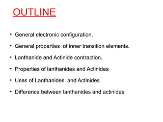 OUTLINE
• General electronic configuration.
• General properties of inner transition elements.
• Lanthanide and Actinide contraction.
• Properties of lanthanides and Actinides
• Uses of Lanthanides and Actinides
• Difference between lanthanides and actinides
 