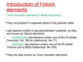 Introduction of f-block
elements
• Inner transition elements(f -Block elements):
• They are present in separate block in the periodic table.
• Last electron enters in pre-penultimate f-subshell, so they
are known as f-block elements.
• Lanthanoids: last electron enters one of the 4f orbital.
Cerium(at. No. 58) to Lutetium(at. No.71)
• Actinoids: last electron enters one of the 5f orbital.
Thorium (at.no.90)to lutetium(at. No.103)
• They are also known as ‘inner transition elements’.
 