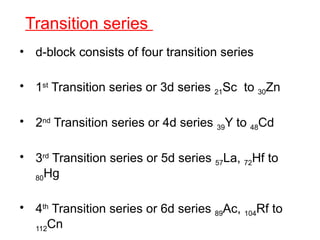 Transition series
• d-block consists of four transition series
• 1st
Transition series or 3d series 21Sc to 30Zn
• 2nd
Transition series or 4d series 39Y to 48Cd
• 3rd
Transition series or 5d series 57La, 72Hf to
80Hg
• 4th
Transition series or 6d series 89Ac, 104Rf to
112Cn
 