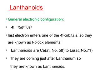 Lanthanoids
•General electronic configuration:
• 4f1-14
5d0-1
6s2
•last electron enters one of the 4f-orbitals, so they
are known as f-block elements.
• Lanthanoids are Ce(at. No. 58) to Lu(at. No.71)
• They are coming just after Lanthanum so
they are known as Lanthanoids.
 