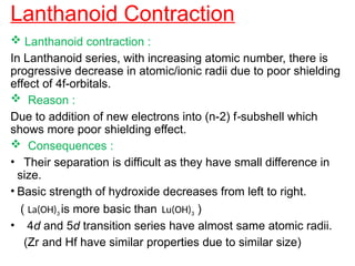 Lanthanoid Contraction
 Lanthanoid contraction :
In Lanthanoid series, with increasing atomic number, there is
progressive decrease in atomic/ionic radii due to poor shielding
effect of 4f-orbitals.
 Reason :
Due to addition of new electrons into (n-2) f-subshell which
shows more poor shielding effect.
 Consequences :
• Their separation is difficult as they have small difference in
size.
• Basic strength of hydroxide decreases from left to right.
( La(OH)3 is more basic than Lu(OH)3 )
• 4d and 5d transition series have almost same atomic radii.
(Zr and Hf have similar properties due to similar size)
 