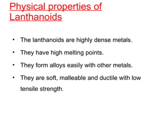 Physical properties of
Lanthanoids
• The lanthanoids are highly dense metals.
• They have high melting points.
• They form alloys easily with other metals.
• They are soft, malleable and ductile with low
tensile strength.
 