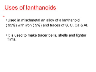 Uses of lanthanoids
•Used in mischmetal an alloy of a lanthanoid
( 95%) with iron ( 5%) and traces of S, C, Ca & Al.
•It is used to make tracer bells, shells and lighter
flints.
 