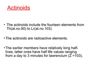 Actinoids
• The actinoids include the fourteen elements from
Th(at.no.90) to Lr(at.no.103)
•The actinoids are radioactive elements.
•The earlier members have relatively long half-
lives, latter ones have half life values ranging
from a day to 3 minutes for lawrencium (Z =103).
 