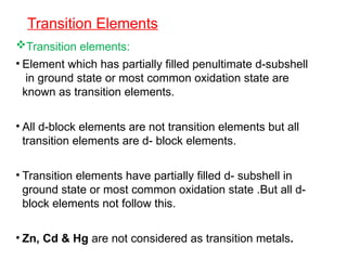 Transition Elements
Transition elements:
• Element which has partially filled penultimate d-subshell
in ground state or most common oxidation state are
known as transition elements.
• All d-block elements are not transition elements but all
transition elements are d- block elements.
• Transition elements have partially filled d- subshell in
ground state or most common oxidation state .But all d-
block elements not follow this.
• Zn, Cd & Hg are not considered as transition metals.
 