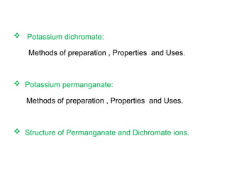  Potassium dichromate:
Methods of preparation , Properties and Uses.
 Potassium permanganate:
Methods of preparation , Properties and Uses.
 Structure of Permanganate and Dichromate ions.
 