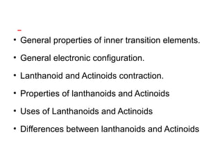 • General properties of inner transition elements.
• General electronic configuration.
• Lanthanoid and Actinoids contraction.
• Properties of lanthanoids and Actinoids
• Uses of Lanthanoids and Actinoids
• Differences between lanthanoids and Actinoids
 