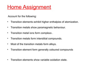 Home Assignment
Account for the following:
• Transition elements exhibit higher enthalpies of atomization.
• Transition metals show paramagnetic behaviour.
• Transition metal ions form complexs .
• Transition metals form interstitial compounds.
• Most of the transition metals form alloys.
• Transition element form generally coloured compounds
• Transition elements show variable oxidation state.
 