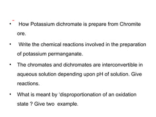 • How Potassium dichromate is prepare from Chromite
ore.
• Write the chemical reactions involved in the preparation
of potassium permanganate.
• The chromates and dichromates are interconvertible in
aqueous solution depending upon pH of solution. Give
reactions.
• What is meant by ‘disproportionation of an oxidation
state ? Give two example.
 