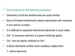• Give reasons for the following questions:
• Chemistry of all the lanthanoids are quite similar.
• Size of trivalent lanthanoid cations decreases with increase
in the atomic number.
• It is difficult to separate lanthanoid elements in pure state.
• Ce4+
in aqueous solution is a good oxidizing agent.
• Ce3+
can be easily oxidized to Ce4+
.
• d-block elements exhibit more oxidation states than
f - block elements
 