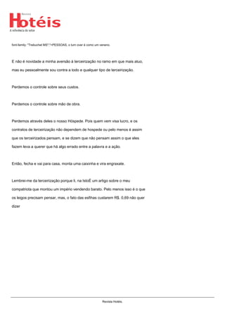 font-family: "Trebuchet MS";">PESSOAS, o turn over é como um veneno.
E não é novidade a minha aversão à terceirização no ramo em que mais atuo,
mas eu pessoalmente sou contra a todo e qualquer tipo de terceirização.
Perdemos o controle sobre seus custos.
Perdemos o controle sobre mão de obra.
Perdemos através deles o nosso Hóspede. Pois quem vem visa lucro, e os
contratos de terceirização não dependem de hospede ou pelo menos é assim
que os terceirizados pensam, e se dizem que não pensam assim o que eles
fazem leva a querer que há algo errado entre a palavra e a ação.
Então, fecha e vai para casa, monta uma caixinha e vira engraxate.
Lembrei-me da terceirização porque li, na IstoÉ um artigo sobre o meu
compatriota que montou um império vendendo barato. Pelo menos isso é o que
os leigos precisam pensar, mas, o fato das esfihas custarem R$. 0,69 não quer
dizer
Revista Hotéis.
 