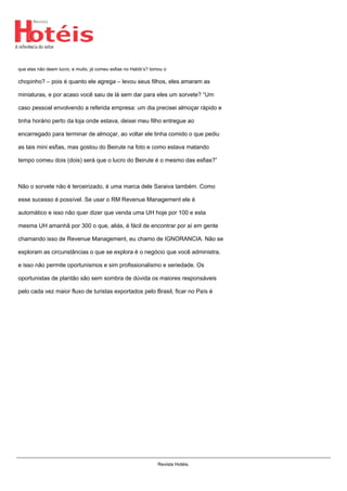 que elas não deem lucro, e muito, já comeu esfias no Habib’s? tomou o
chopinho? – pois é quanto ele agrega – levou seus filhos, eles amaram as
miniaturas, e por acaso você saiu de lá sem dar para eles um sorvete? “Um
caso pessoal envolvendo a referida empresa: um dia precisei almoçar rápido e
tinha horário perto da loja onde estava, deixei meu filho entregue ao
encarregado para terminar de almoçar, ao voltar ele tinha comido o que pediu
as tais mini esfias, mas gostou do Beirute na foto e como estava matando
tempo comeu dois (dois) será que o lucro do Beirute é o mesmo das esfias?”
Não o sorvete não é terceirizado, é uma marca dele Saraiva também. Como
esse sucesso é possível. Se usar o RM Revenue Management ele é
automático e isso não quer dizer que venda uma UH hoje por 100 e esta
mesma UH amanhã por 300 o que, aliás, é fácil de encontrar por aí em gente
chamando isso de Revenue Management, eu chamo de IGNORANCIA. Não se
exploram as circunstâncias o que se explora é o negócio que você administra,
e isso não permite oportunismos e sim profissionalismo e seriedade. Os
oportunistas de plantão são sem sombra de dúvida os maiores responsáveis
pelo cada vez maior fluxo de turistas exportados pelo Brasil, ficar no País é
Revista Hotéis.
 