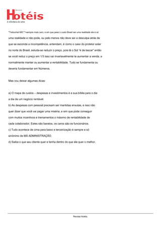 "Trebuchet MS";">sempre mais caro, e em que pese o custo Brasil ser uma realidade ele é só
uma realidade e não pode, ou pelo menos não deve ser a desculpa atrás de
que se esconde a incompetência, entendam, é como o caso do protetor solar
no norte do Brasil, estuda-se reduzir o preço, pois lá o Sol “é de lascar” então
se você reduz o preço em 1/3 isso vai invariavelmente te aumentar a venda, e
normalmente manter ou aumentar a rentabilidade. Tudo se fundamenta ou
deveria fundamentar em Números.
Mas vou deixar algumas dicas:
a) O mapa de custos – despesas e investimentos é a sua bíblia para o dia
a dia de um negócio rentável.
b) As despesas com pessoal precisam ser mantidas enxutas, e isso não
quer dizer que você vai pagar uma miséria, e sim que pode conseguir
com muitos incentivos e treinamentos o máximo de rentabilidade de
cada colaborador, Estes são baratos, os caros são os funcionários.
c) Tudo acontece de cima para baixo e terceirização é sempre e só
sinónimo de MÁ ADMINISTRAÇÃO.
d) Saiba o que seu cliente quer e tenha dentro do que ele quer o melhor,
Revista Hotéis.
 
