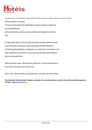 mso-bidi-font-size: 12.0pt; font-family: "Trebuchet MS";">mas não se esqueça, qualifique muito bem sua gente de vendas.
e) Recompense e reconheça.
f) Troque os funcionários por colaboradores, eles se tornaram a pilastra de
seu empreendimento.
g) Serviço eficiente, produtos de alta qualidade sem desperdícios. Otimize
tudo.
Se seguir estas dicas, e fizer as contas bem feitas acredite você terá sempre
preços altamente competitivos, mão de obra feliz e profissionalizável, e
clientes/hospedes satisfeitos e divulgando com entusiasmo e sinceridade o seu
Hotel, restaurante, lanchonete ou o que quer que administre dentro destes e
alguns outros parâmetros.
Podemos sempre ajudar. Não se perde colaborador, o que se perdem são os
funcionários, mas estes é bom que se vão...
Assim como: “Não há hotéis que não deem lucro, há hotéis mal administrados.
*Rui Ventura é Administrador hoteleiro, atuando em consultoria plena e muito forte em Revenue Management –
Contato: rui@ruiventura.com.br
Powered by TCPDF (www.tcpdf.org)
Revista Hotéis.
 