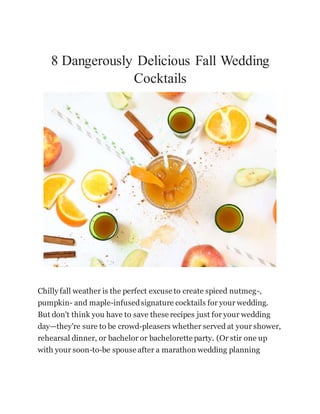 8 Dangerously Delicious Fall Wedding
Cocktails
Chilly fall weather is the perfect excuse to create spiced nutmeg-,
pumpkin- and maple-infusedsignature cocktails for your wedding.
But don't think you have to save these recipes just for your wedding
day—they're sure to be crowd-pleasers whether served at your shower,
rehearsal dinner, or bachelor or bachelorette party. (Or stir one up
with your soon-to-be spouse after a marathon wedding planning
 