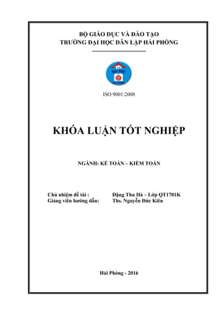 BỘ GIÁO DỤC VÀ ĐÀO TẠO
TRƢỜNG ĐẠI HỌC DÂN LẬP HẢI PHÒNG
-------------------------------
ISO 9001:2008
KHÓA LUẬN TỐT NGHIỆP
NGÀNH: KẾ TOÁN – KIỂM TOÁN
Chủ nhiệm đề tài : Đặng Thu Hà – Lớp QT1701K
Giảng viên hƣớng dẫn: Ths. Nguyễn Đức Kiên
Hải Phòng - 2016
 