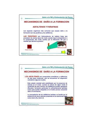 DaDañño a la FM y Estimulacio a la FM y Estimulacióón de Pozosn de Pozos
CompletaciCompletacióón y Reacondicionamiento de Pozosn y Reacondicionamiento de Pozos
ASFALTENOS Y PARAFINASASFALTENOS Y PARAFINAS
Las especies orgánicas más comunes que causan daño a la
formación son las parafinas y los asfáltenos.
LAS PARAFINASLAS PARAFINAS son hidrocarburos de cadena larga que
precipitan de ciertos tipos de crudo cuando baja la temperatura o
la composición del crudo cambia por la liberación del gas a
medida que declina la presión.
MECANISMOS DE DAÑO A LA FORMACION
Present. EscamasPresent. Escamas
DaDañño a la FM y Estimulacio a la FM y Estimulacióón de Pozosn de Pozos
CompletaciCompletacióón y Reacondicionamiento de Pozosn y Reacondicionamiento de Pozos
LOS ASFLOS ASFÁÁLTENOSLTENOS son compuestos aromáticos y nafténicos
de alto peso molecular, que se encuentran en dispersión
coloidal en algunos crudos.
Este estado coloidal está estabilizado por la presencia de
resinas en el crudo, cuando se reduce de algún modo el
contenido de esas resinas, los asfáltenos pueden agregarse
(flocular), formando partículas lo suficientemente grandes
como para quedar atrapadas en el medio poroso causando
daño a la formación.
La precipitación de los asfáltenos también se facilita por la
presencia de otros cationes presentes en la soluciones tales
como hierro III y hierro II.
MECANISMOS DE DAÑO A LA FORMACION
 