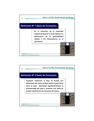 DaDañño a la FM y Estimulacio a la FM y Estimulacióón de Pozosn de Pozos
CompletaciCompletacióón y Reacondicionamiento de Pozosn y Reacondicionamiento de Pozos
ES LA REDUCCION
Es la reducción de la capacidad
original de flujo de un pozo debido a la
disminución de la permeabilidad
relativa a los hidrocarburos en el
yacimiento.
Definición Nº 1 Daño de Formación
DaDañño a la FM y Estimulacio a la FM y Estimulacióón de Pozosn de Pozos
CompletaciCompletacióón y Reacondicionamiento de Pozosn y Reacondicionamiento de Pozos
ES LA REDUCCION
Cualquier restricción al flujo de fluidos que
distorsiona las líneas de flujo desde el yacimiento
hacía el pozo. Disminuye significativamente la
productividad del pozo y ocasiona una caída de
presión adicional en las cercanías del mismo.
Definición Nº 2 Daño de Formación
 
