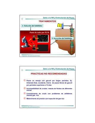 DaDañño a la FM y Estimulacio a la FM y Estimulacióón de Pozosn de Pozos
CompletaciCompletacióón y Reacondicionamiento de Pozosn y Reacondicionamiento de Pozos
Punto de nube por PLM
TRATAMIENTOS
1- Selección del Inhibidor
2- Inyección del Inhibidor
Crudo
+
inhibidor
Crudol
DaDañño a la FM y Estimulacio a la FM y Estimulacióón de Pozosn de Pozos
CompletaciCompletacióón y Reacondicionamiento de Pozosn y Reacondicionamiento de Pozos
Pozos en remojo con gas-oil por largos períodos. Ej:
Urdaneta Este, occidente. Cierre de pozos llenos de gas-oil
por períodos superiores a 15 días.
Incompatibilidad de crudos: mezcla de fluidos de diferentes
arenas
Levantamiento de crudo con problemas de asfaltenos
usando gas rico
Matenimiento de presión con inyección de gas rico
PRACTICAS NO RECOMENDADAS
 