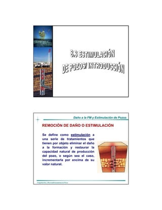 DaDañño a la FM y Estimulacio a la FM y Estimulacióón de Pozosn de Pozos
CompletaciCompletacióón y Reacondicionamiento de Pozosn y Reacondicionamiento de Pozos
Realizado por:
Luis Rodríguez
Alexis González
Ing. de Petróleo
DaDañño a la FM y Estimulacio a la FM y Estimulacióón de Pozosn de Pozos
CompletaciCompletacióón y Reacondicionamiento de Pozosn y Reacondicionamiento de Pozos
Se define como estimulaciestimulacióónn a
una serie de tratamientos que
tienen por objeto eliminar el daño
a la formación y restaurar Ia
capacidad natural de producción
del pozo, o según sea el caso,
incrementarla por encima de su
valor natural.
REMOCIÓN DE DAÑO O ESTIMULACIÓN
 