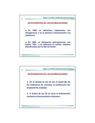 DaDañño a la FM y Estimulacio a la FM y Estimulacióón de Pozosn de Pozos
CompletaciCompletacióón y Reacondicionamiento de Pozosn y Reacondicionamiento de Pozos
ANTECEDENTES DE LAS ESTIMULACIONES
En 1860, se efectuaron explosiones con
nitroglicerina y se le llamaron fracturamiento con
explosivos .
En 1894, se efectuaron estimulaciones con
ácidos “HCL” y se aplicaron en calizas, métodos
abandonados por la alta corrosión.
DaDañño a la FM y Estimulacio a la FM y Estimulacióón de Pozosn de Pozos
CompletaciCompletacióón y Reacondicionamiento de Pozosn y Reacondicionamiento de Pozos
En la década de los 30 con el desarrollo de
los inhibidores de corrosión la acidificación fue
ampliamente aceptada.
A finales de los 50 se inicio la estimulación
mediante el fracturamiento hidráulico.
ANTECEDENTES DE LAS ESTIMULACIONES
 