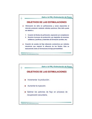 DaDañño a la FM y Estimulacio a la FM y Estimulacióón de Pozosn de Pozos
CompletaciCompletacióón y Reacondicionamiento de Pozosn y Reacondicionamiento de Pozos
Eliminación de daño en perforaciones y zonas adyacentes al
intervalo productor mediante métodos químicos. Este daño puede
ser debido a:
1. Invasión de fluidos de perforación, reparación y/o completacion
2. Durante el proceso de producción, por depósitos de escamas,
asfáltenos, parafinas y materiales de formación (arcillas, etc)
Creación de canales de flujo altamente conductivos por métodos
mecánicos que mejoren la afluencia de los fluidos. Esto es
basicamente cierto en formaciones de baja permeabilidad.
OBJETIVOS DE LAS ESTIMULACIONES
DaDañño a la FM y Estimulacio a la FM y Estimulacióón de Pozosn de Pozos
CompletaciCompletacióón y Reacondicionamiento de Pozosn y Reacondicionamiento de Pozos
Incrementar la producción .
Aumentar la inyección.
Optimar los patrones de flujo en procesos de
recuperación secundaria.
OBJETIVOS DE LAS ESTIMULACIONES
 