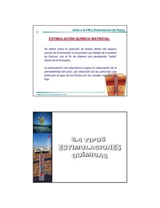 DaDañño a la FM y Estimulacio a la FM y Estimulacióón de Pozosn de Pozos
CompletaciCompletacióón y Reacondicionamiento de Pozosn y Reacondicionamiento de Pozos
ESTIMULACIÓN QUÍMICA MATRICIAL
Se define como la inyección de ácidos dentro del espacio
poroso de la formación a una presión por debajo de la presión
de fractura, con el fin de obtener una penetración “radial”
dentro de la formación.
La estimulación con esta técnica origina la restauración de la
permeabilidad del pozo, por disolución de las partículas que
obstruyen el paso de los fluidos por los canales naturales de
flujo
DaDañño a la FM y Estimulacio a la FM y Estimulacióón de Pozosn de Pozos
CompletaciCompletacióón y Reacondicionamiento de Pozosn y Reacondicionamiento de Pozos
Realizado por:
Luis Rodríguez
Alexis González
Ing. de Petróleo
 