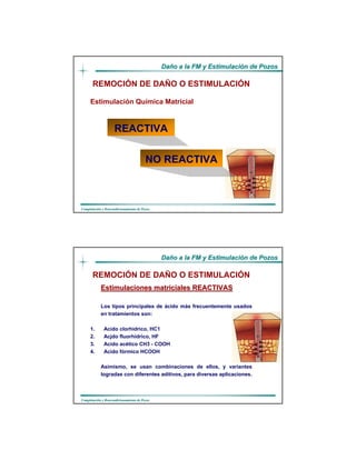 DaDañño a la FM y Estimulacio a la FM y Estimulacióón de Pozosn de Pozos
CompletaciCompletacióón y Reacondicionamiento de Pozosn y Reacondicionamiento de Pozos
Estimulación Química Matricial
REMOCIÓN DE DAÑO O ESTIMULACIÓN
NO REACTIVA
REACTIVA
DaDañño a la FM y Estimulacio a la FM y Estimulacióón de Pozosn de Pozos
CompletaciCompletacióón y Reacondicionamiento de Pozosn y Reacondicionamiento de Pozos
Estimulaciones matriciales REACTIVASEstimulaciones matriciales REACTIVAS
Los tipos principales de ácido más frecuentemente usados
en tratamientos son:
1. Acido clorhídrico, HC1
2. Acjdo fluorhídrico, HF
3. Acido acético CH3 - COOH
4. Acido fórmico HCOOH
Asimismo, se usan combinaciones de ellos, y variantes
logradas con diferentes aditivos, para diversas aplicaciones.
REMOCIÓN DE DAÑO O ESTIMULACIÓN
 